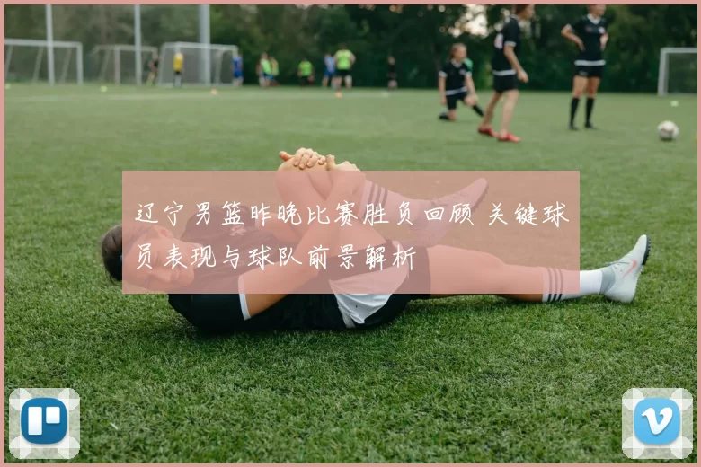 辽宁男篮昨晚比赛胜负回顾 关键球员表现与球队前景解析