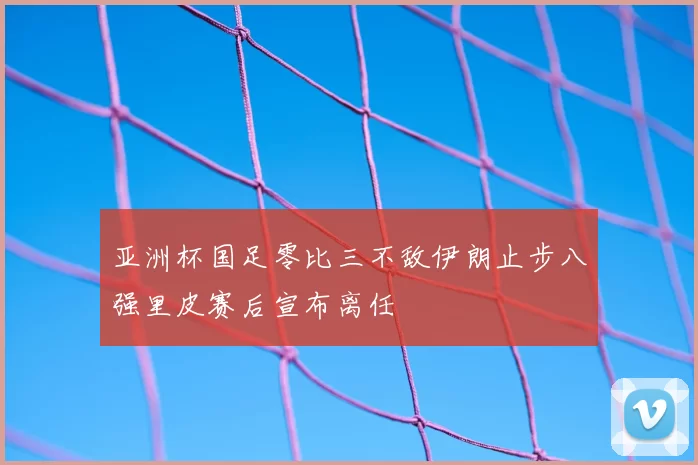 亚洲杯国足零比三不敌伊朗止步八强里皮赛后宣布离任