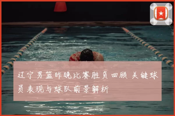 辽宁男篮昨晚比赛胜负回顾 关键球员表现与球队前景解析