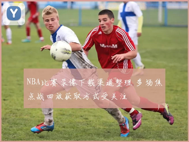 NBA比赛录像下载渠道整理 多场焦点战回放获取方式受关注