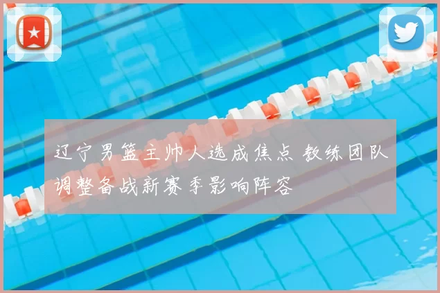 辽宁男篮主帅人选成焦点 教练团队调整备战新赛季影响阵容