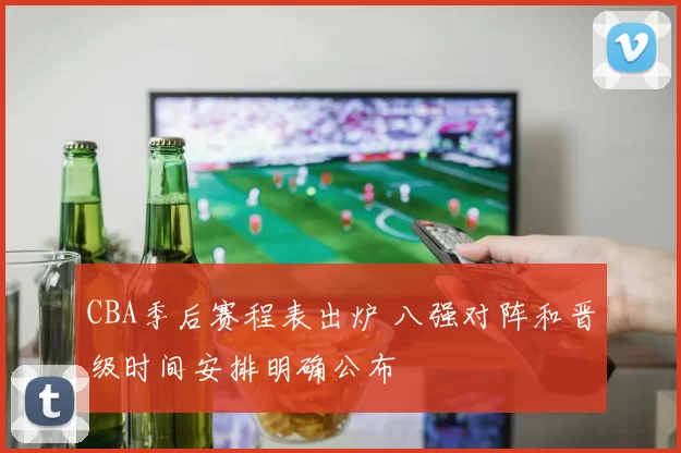 CBA季后赛程表出炉 八强对阵和晋级时间安排明确公布