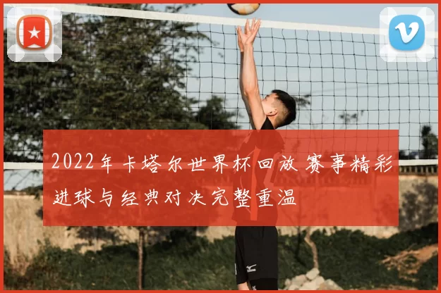 2022年卡塔尔世界杯回放 赛事精彩进球与经典对决完整重温