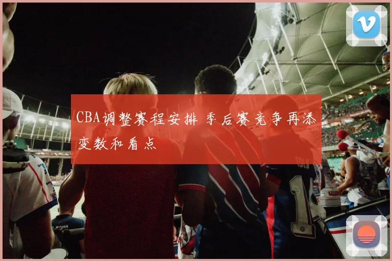 CBA调整赛程安排 季后赛竞争再添变数和看点