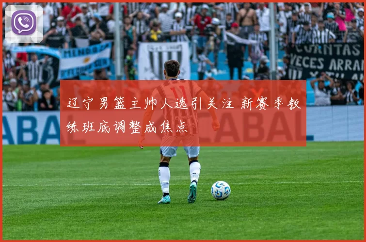 辽宁男篮主帅人选引关注 新赛季教练班底调整成焦点