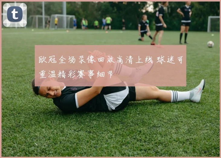 欧冠全场录像回放高清上线 球迷可重温精彩赛事细节
