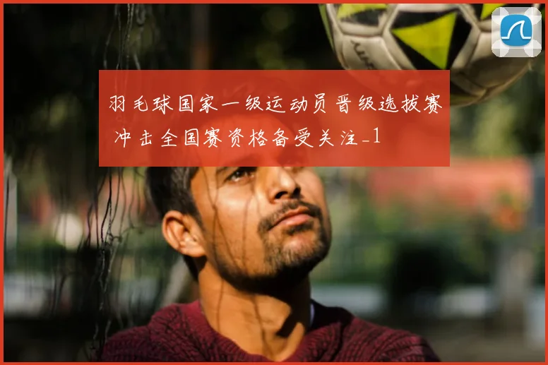 羽毛球国家一级运动员晋级选拔赛 冲击全国赛资格备受关注_1