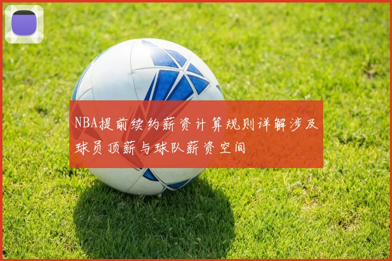 NBA提前续约薪资计算规则详解涉及球员顶薪与球队薪资空间