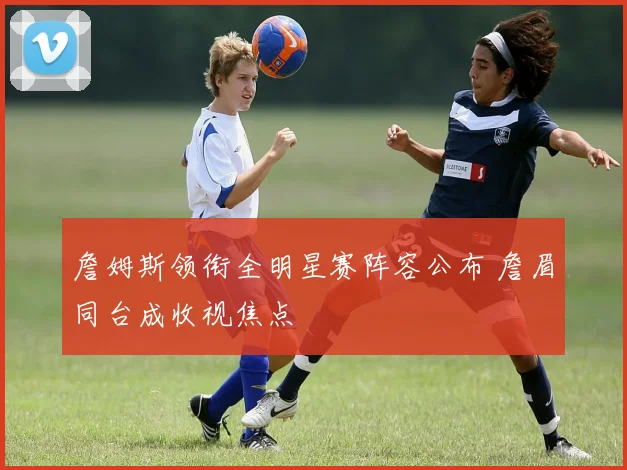 詹姆斯领衔全明星赛阵容公布 詹眉同台成收视焦点