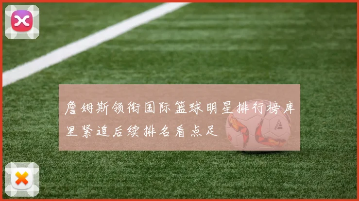 詹姆斯领衔国际篮球明星排行榜库里紧追后续排名看点足