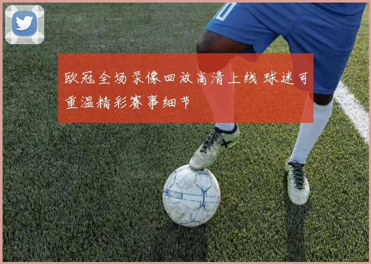 欧冠全场录像回放高清上线 球迷可重温精彩赛事细节